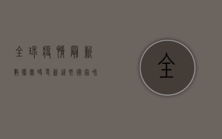 全球疫情最新数据实时更新，这些国家和地区形势依然严峻