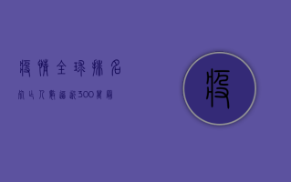 疫情全球排名，死亡人数逼近300万，最新数据揭示惊人真相