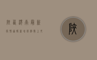 陕西渭南最新疫情通报，新增病例数上升，风险区域划定，防控措施升级！