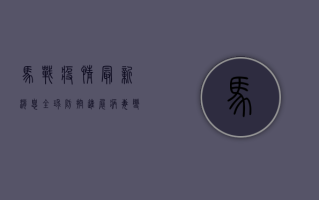 马战疫情最新消息，全球防控进展、病毒变异与应对策略全解析
