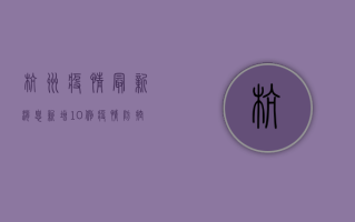 杭州疫情最新消息，新增10例，疫情防控形势依然严峻