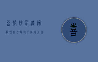 喜报！陕西咸阳疫情终于解封了，咸阳人速看！