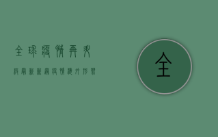 全球疫情再升级！最新新冠疫情海外形势，这些国家和地区需警惕！