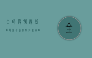 全球疫情最新动态，新增病例数创新高，疫苗接种成关键防线