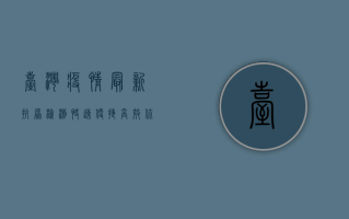 台湾疫情最新抗原检测，快速、便捷、高效，你了解多少？