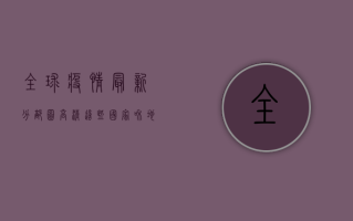 全球疫情最新分部图高清，这些国家和地区疫情形势最严峻