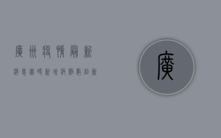 广州疫情最新消息实时，新增病例数创新高，防控形势依然严峻