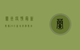 兰州疫情最新数据，24日新增病例数创新高，防控形势依然严峻