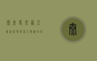 太仓马来西亚最新疫情，感染人数激增，防控措施升级！