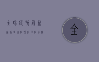 全球疫情最新通报，多国疫情反弹，疫苗接种成关键防线