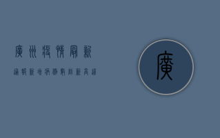 广州疫情最新通报，新增病例数下降，防控形势持续向好
