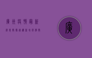 广州疫情最新消息数据速递！新增病例数、风险地区、防控措施全网首发！