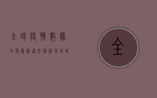 全球疫情数据分布最新，这些国家和地区成为重灾区