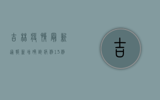吉林疫情最新通报，新增确诊病例12例，本土疫情呈现多点散发态势