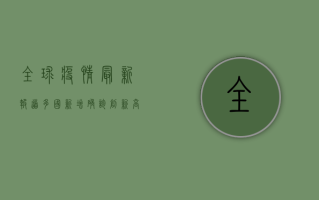 全球疫情最新报道，多国新增确诊创新高，疫苗接种成关键防线