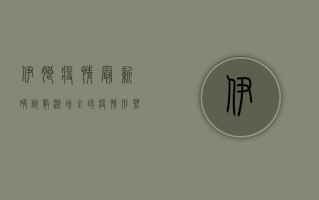 伊朗疫情最新确诊数激增，全球疫情形势如何变化？