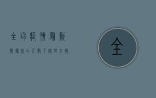 全球疫情最新数据，死亡人数下降，但未接种疫苗国家仍面临严峻挑战