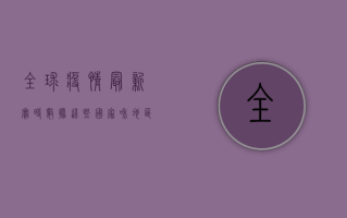 全球疫情最新实时数据，这些国家和地区成为重灾区