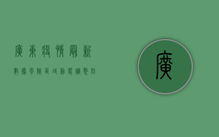 广东疫情最新数据，风险区域动态调整，防控指南请收好！