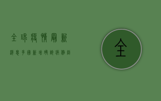 全球疫情最新消息，多国新增确诊病例创新高，疫苗接种成关键防线