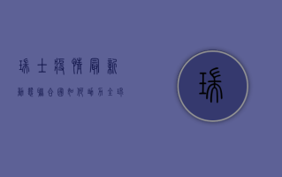 瑞士疫情最新动态，联合国如何助力全球抗疫？