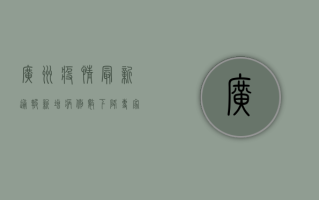 广州疫情最新通报！新增病例数下降，专家解读防控形势与应对措施