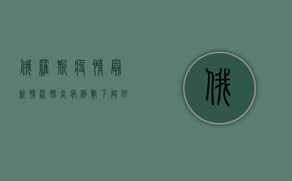 俄罗斯疫情最新情况，肺炎病例数下降，但专家警告冬季可能反弹