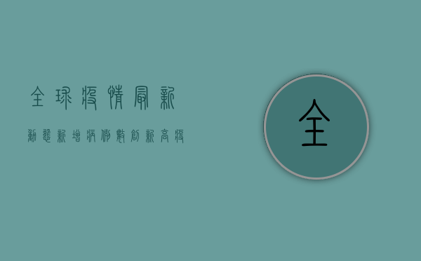 全球疫情最新动态，新增病例数创新高，疫苗接种成关键防线