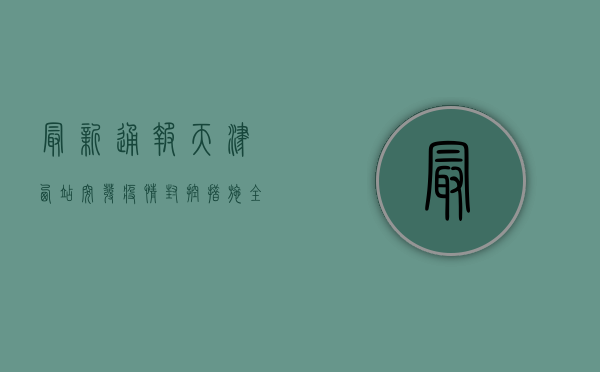 最新通报！天津西站突发疫情，封控措施全解析！