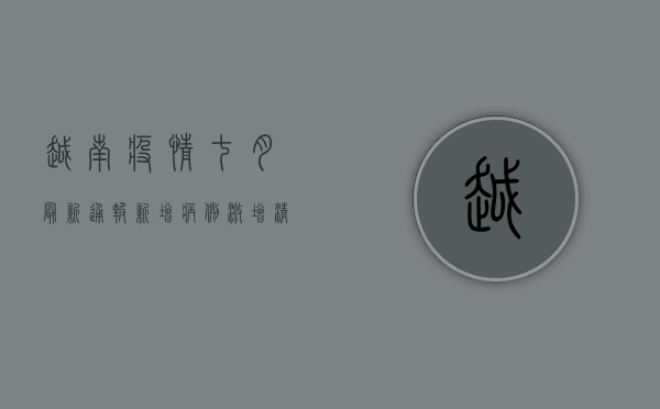 越南疫情七月最新通报，新增病例激增，清零政策面临挑战，专家呼吁加强防控措施！
