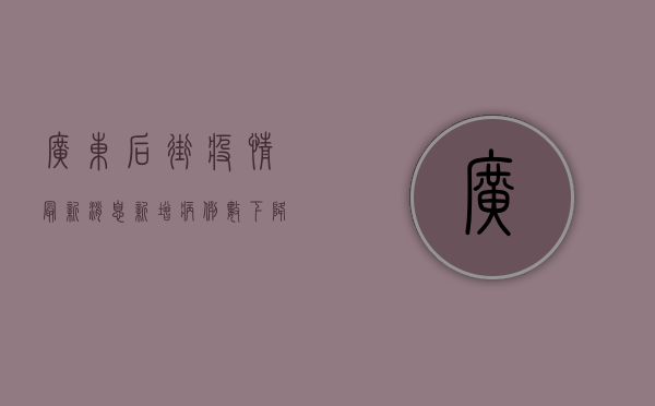 广东后街疫情最新消息，新增病例数下降，防控形势持续向好