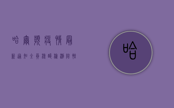 哈尔滨疫情最新通知，全员核酸检测，阴性证明有效期有变！