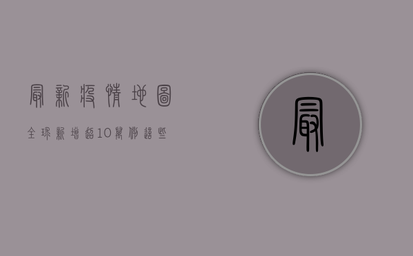 最新疫情地图，全球新增超10万例，这些国家成重灾区！