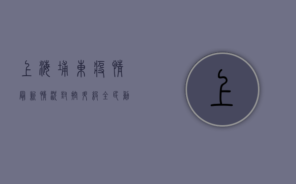 上海埔东疫情最新情况，封控升级，全民动员，共克时艰