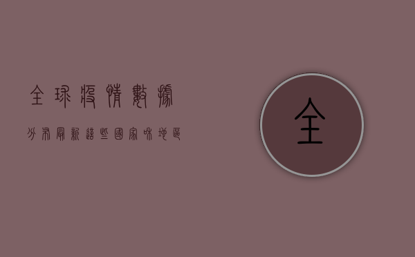 全球疫情数据分布最新，这些国家和地区成为重灾区