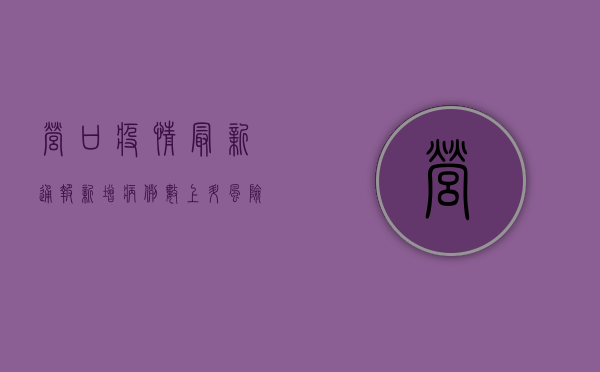 营口疫情最新通报，新增病例数上升，风险区域扩大，防控形势严峻！