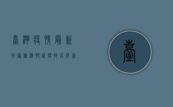 台湾疫情最新抗原检测，快速、便捷、高效，你了解多少？