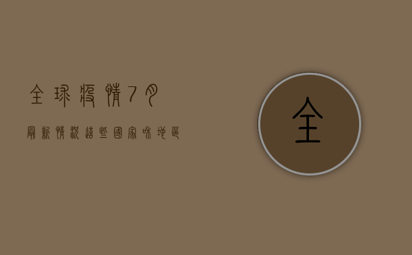 全球疫情7月最新情况，这些国家和地区疫情形势不容忽视！