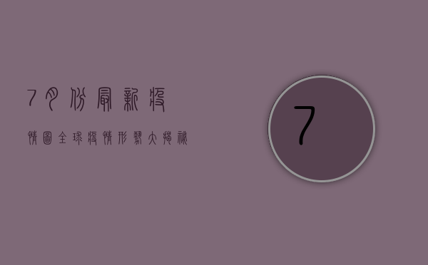 7月份最新疫情图，全球疫情形势大揭秘！