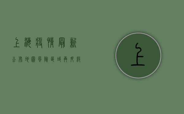 上海疫情最新公布地图，风险区域再升级，防控形势依然严峻！