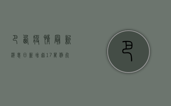 巴西疫情最新消息，日新增超1.7万例，死亡病例逼近10万大关