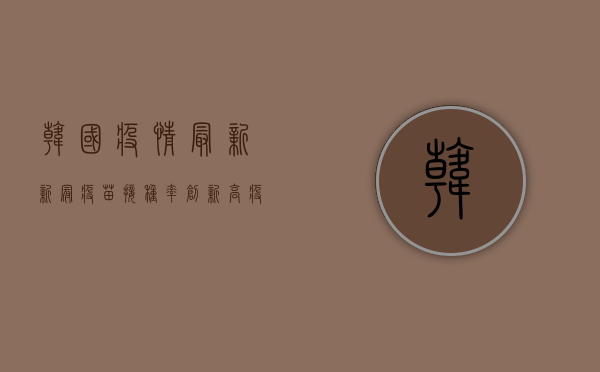 韩国疫情最新，新冠疫苗接种率创新高，疫情形势逐步缓解