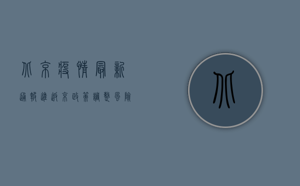 北京疫情最新通报，进返京政策调整，风险区域划定，防控措施升级！