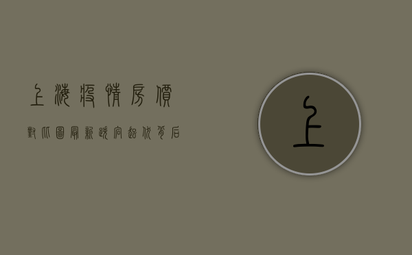 上海疫情房价对比图最新，跌宕起伏背后，藏着哪些市场密码？