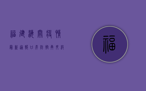福建海关疫情最新通报，口岸防控再升级，多点触发监测机制全面启动！