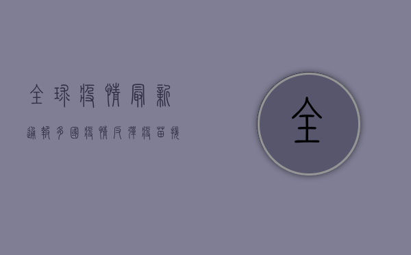 全球疫情最新通报，多国疫情反弹，疫苗接种成关键防线