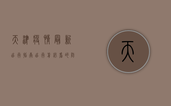 天津疫情最新出行指南，出行前必看的防疫政策与注意事项