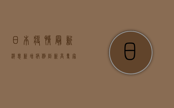 日本疫情最新消息，新增病例创新高，专家呼吁警惕第四波疫情高峰