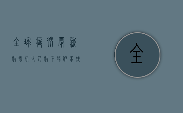 全球疫情最新数据，死亡人数下降，但未接种疫苗国家仍面临严峻挑战