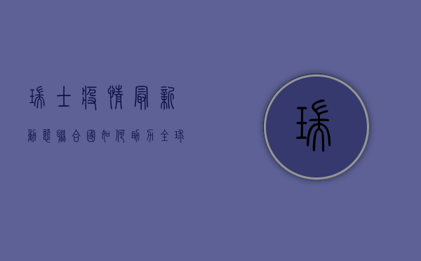 瑞士疫情最新动态，联合国如何助力全球抗疫？